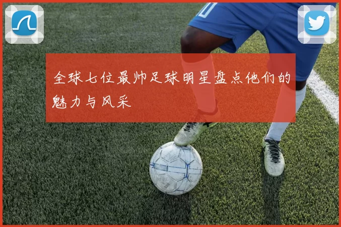 全球七位最帅足球明星盘点他们的魅力与风采