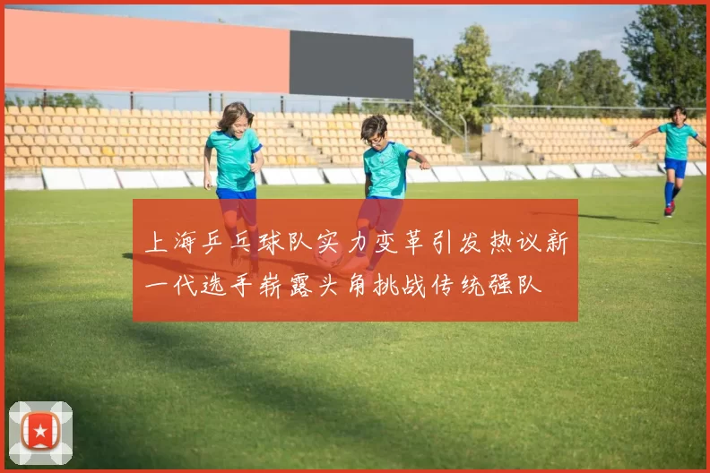 上海乒乓球队实力变革引发热议新一代选手崭露头角挑战传统强队