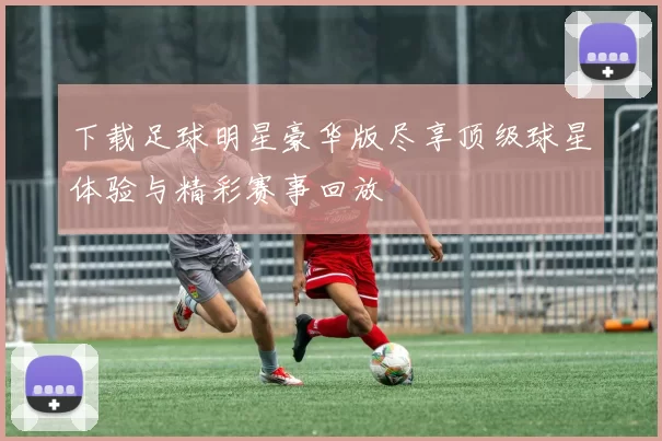 下载足球明星豪华版尽享顶级球星体验与精彩赛事回放