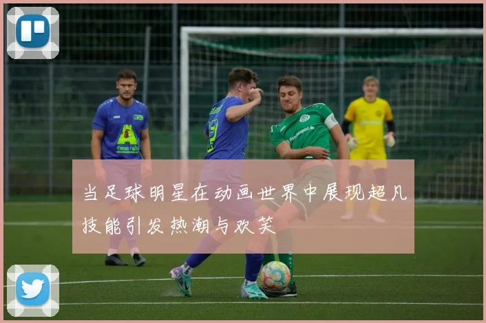 当足球明星在动画世界中展现超凡技能引发热潮与欢笑