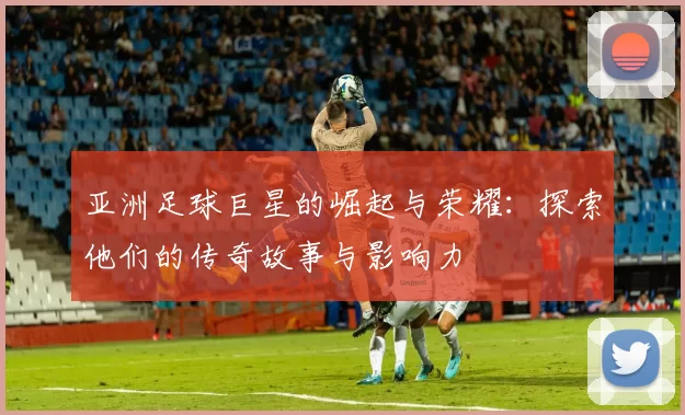 亚洲足球巨星的崛起与荣耀：探索他们的传奇故事与影响力