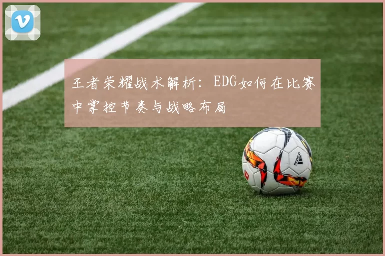 王者荣耀战术解析：EDG如何在比赛中掌控节奏与战略布局