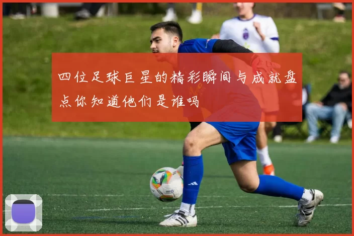 四位足球巨星的精彩瞬间与成就盘点你知道他们是谁吗