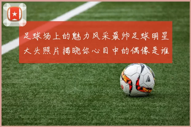 足球场上的魅力风采最帅足球明星大头照片揭晓你心目中的偶像是谁